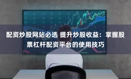 配资炒股网站必选 提升炒股收益：掌握股票杠杆配资平台的使用技巧