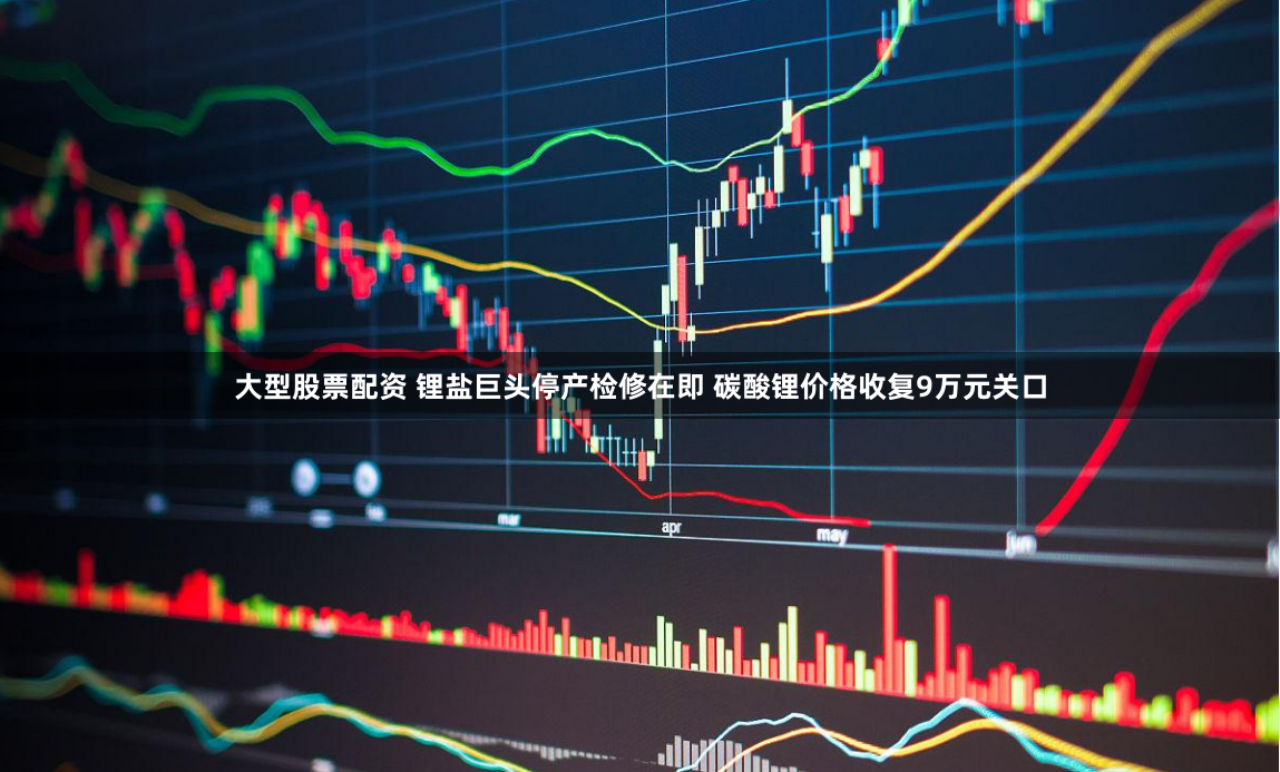 大型股票配资 锂盐巨头停产检修在即 碳酸锂价格收复9万元关口