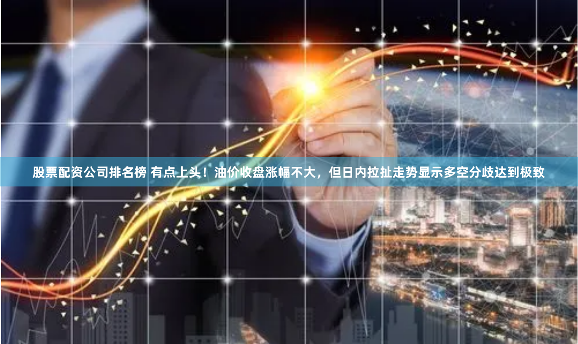 股票配资公司排名榜 有点上头！油价收盘涨幅不大，但日内拉扯走势显示多空分歧达到极致