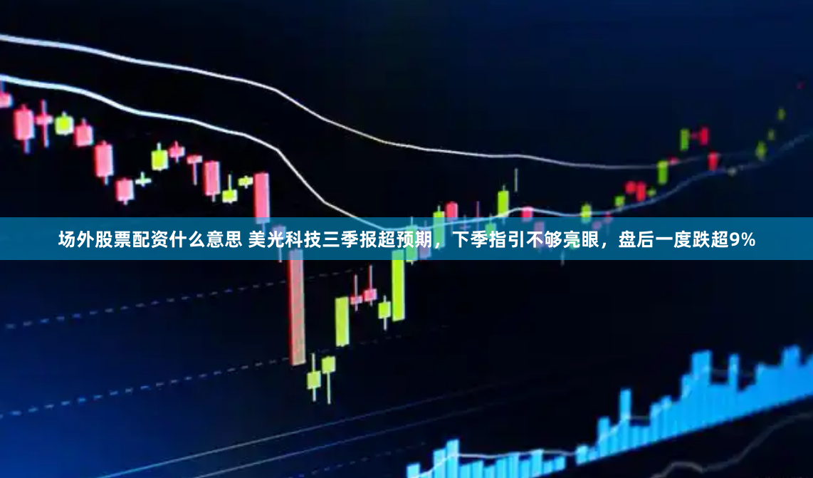 场外股票配资什么意思 美光科技三季报超预期，下季指引不够亮眼，盘后一度跌超9%