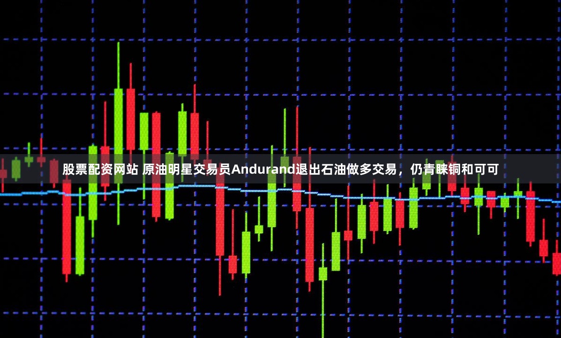 股票配资网站 原油明星交易员Andurand退出石油做多交易，仍青睐铜和可可